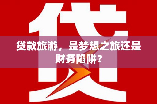 颍上贷款旅游，是梦想之旅还是财务陷阱？