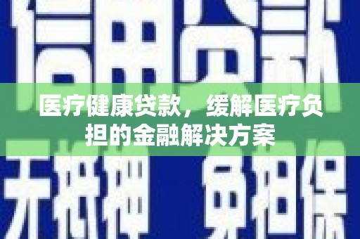 颍上医疗健康贷款，缓解医疗负担的金融解决方案