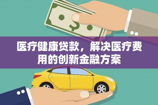颍上医疗健康贷款，解决医疗费用的创新金融方案