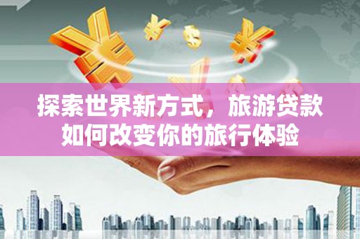 颍上探索世界新方式，旅游贷款如何改变你的旅行体验