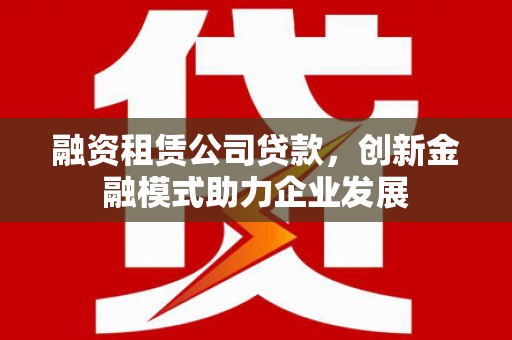 颍上融资租赁公司贷款，创新金融模式助力企业发展