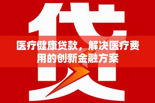 颍上医疗健康贷款，解决医疗费用的创新金融方案
