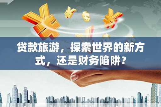 颍上贷款旅游，探索世界的新方式，还是财务陷阱？