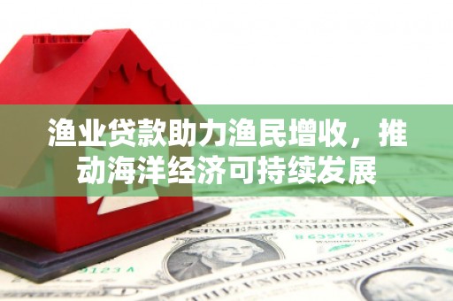 颍上渔业贷款助力渔民增收，推动海洋经济可持续发展