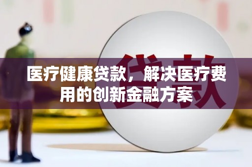 颍上医疗健康贷款，解决医疗费用的创新金融方案