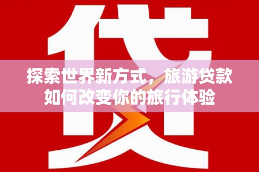 颍上探索世界新方式，旅游贷款如何改变你的旅行体验